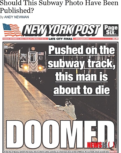 【뉴욕=뉴시스】노창현 특파원 = 뉴욕의 타블로이드신문 뉴욕 포스트가 지하철역에서 떠밀려 전동차에 부딛쳐 숨진 한인의 사고 직전 사진을 커버면에 대문짝만하게 실어 파문이 일고 있다. “선로에 떨어진 이 남성은 죽기 직전”이라는 설명과 함께 하단에 (죽을)운명이라는 ‘DOOMED’를 큼지막하게 달았다. 이와 관련, 뉴욕타임스는 “이런 사진을 꼭 올려야만 했을까? 이 사진을 찍은 기자는 전동차 기관사가 볼 수 있게 카메라 플래시를 터뜨린 것이라고 했지만 카메라를 내려놓고 그를 구조했어야 했다”고 일침을 가했다.<사진=www.nytimes.com>  robin@newsis.com