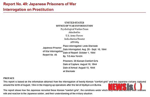 【뉴욕=뉴시스】노창현 특파원 = 미군이 버마(미얀마)에서 한국의 위안부 여성 20명을 생포해 위안소 운영 실태에 관한 종합보고서를 만든 사실이 뒤늦게 밝혀졌다. 미육군 심리전투단이 1944년 10월 작성한 ‘일본군 포로 매춘심문보고서 49호(Japanese Prisoners of War Interrogation on Prostitution 49)’는 일본 군대의 위안소 운영 실태를 보여주는 중요 자료 중 하나이다. 뉴시스가 15일 입수한 보고서 전문에 따르면 미군은 미얀마 레도(Ledo)에서 20명의 ‘위안부 소녀’들을 생포, 집중 심문을 통해 일본 군대의 위안부 운영 실태를 파악할 수 있었다. 미육군 심리전투단의 일본계 미군 알렉스 요리치가 작성한 이 보고서는 서문(PREFACE)과 모집(Recruitng), 생활과 근로조건(Living and Working Conditions) 등 12개 항목으로 나눠 위안소의 실태를 생생하게 묘사하고 있다. 2014.03.16.    robin@newsis.com
